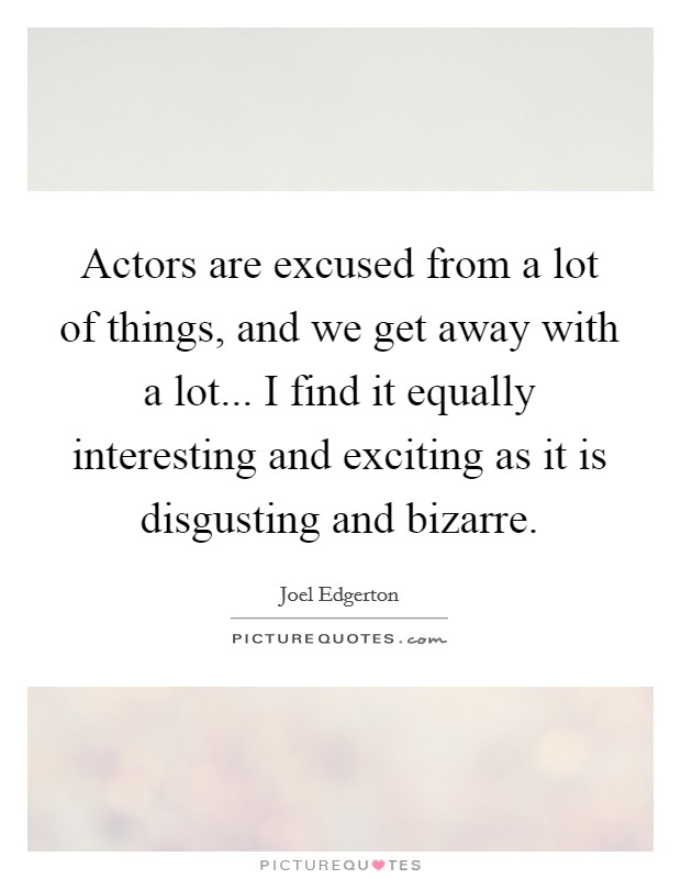 Actors are excused from a lot of things, and we get away with a lot... I find it equally interesting and exciting as it is disgusting and bizarre. Picture Quote #1
