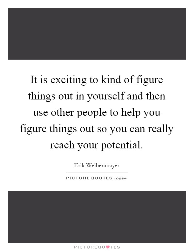 It is exciting to kind of figure things out in yourself and then use other people to help you figure things out so you can really reach your potential. Picture Quote #1