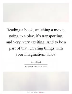 Reading a book, watching a movie, going to a play, it’s transporting, and very, very exciting. And to be a part of that, creating things with your imagination, whoa Picture Quote #1