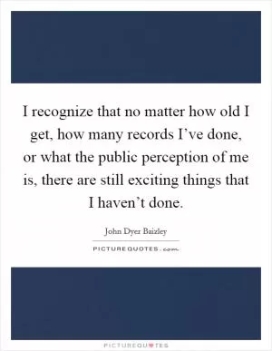 I recognize that no matter how old I get, how many records I’ve done, or what the public perception of me is, there are still exciting things that I haven’t done Picture Quote #1