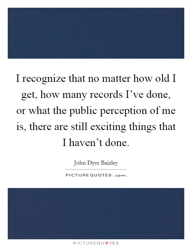 I recognize that no matter how old I get, how many records I've done, or what the public perception of me is, there are still exciting things that I haven't done. Picture Quote #1
