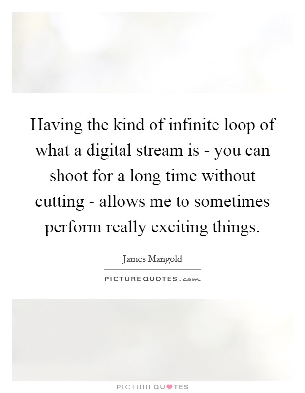 Having the kind of infinite loop of what a digital stream is - you can shoot for a long time without cutting - allows me to sometimes perform really exciting things. Picture Quote #1