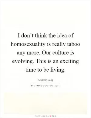 I don’t think the idea of homosexuality is really taboo any more. Our culture is evolving. This is an exciting time to be living Picture Quote #1