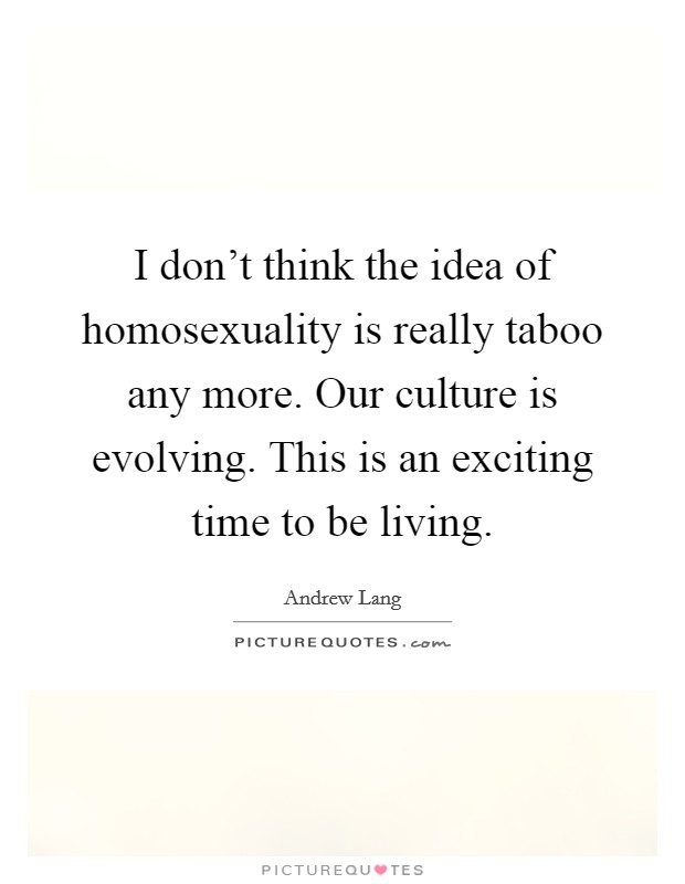 I don't think the idea of homosexuality is really taboo any more. Our culture is evolving. This is an exciting time to be living. Picture Quote #1
