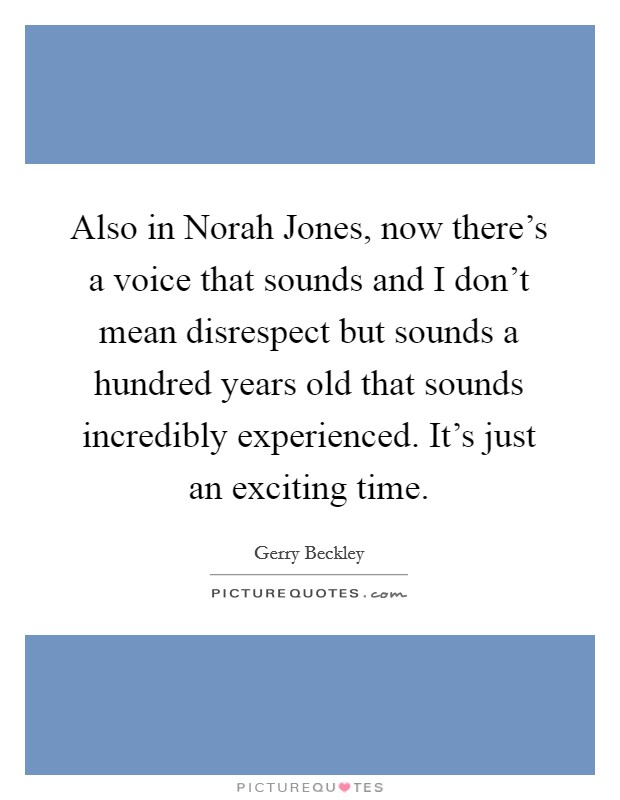 Also in Norah Jones, now there's a voice that sounds and I don't mean disrespect but sounds a hundred years old that sounds incredibly experienced. It's just an exciting time. Picture Quote #1