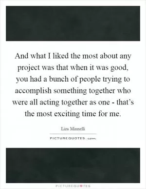 And what I liked the most about any project was that when it was good, you had a bunch of people trying to accomplish something together who were all acting together as one - that’s the most exciting time for me Picture Quote #1