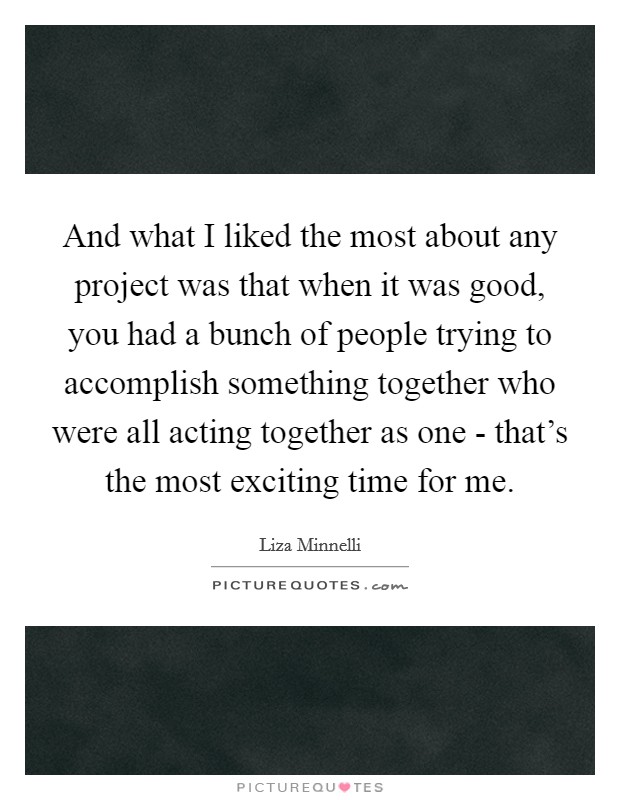 And what I liked the most about any project was that when it was good, you had a bunch of people trying to accomplish something together who were all acting together as one - that's the most exciting time for me. Picture Quote #1