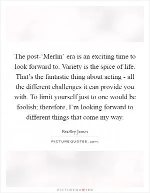 The post-‘Merlin’ era is an exciting time to look forward to. Variety is the spice of life. That’s the fantastic thing about acting - all the different challenges it can provide you with. To limit yourself just to one would be foolish; therefore, I’m looking forward to different things that come my way Picture Quote #1
