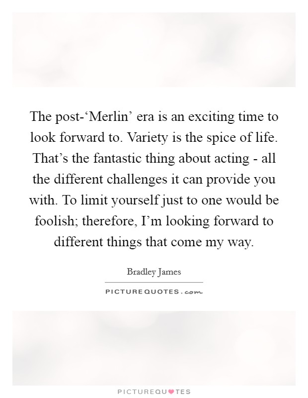 The post-‘Merlin' era is an exciting time to look forward to. Variety is the spice of life. That's the fantastic thing about acting - all the different challenges it can provide you with. To limit yourself just to one would be foolish; therefore, I'm looking forward to different things that come my way. Picture Quote #1