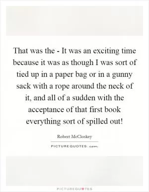 That was the - It was an exciting time because it was as though I was sort of tied up in a paper bag or in a gunny sack with a rope around the neck of it, and all of a sudden with the acceptance of that first book everything sort of spilled out! Picture Quote #1