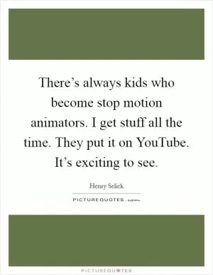 There’s always kids who become stop motion animators. I get stuff all the time. They put it on YouTube. It’s exciting to see Picture Quote #1