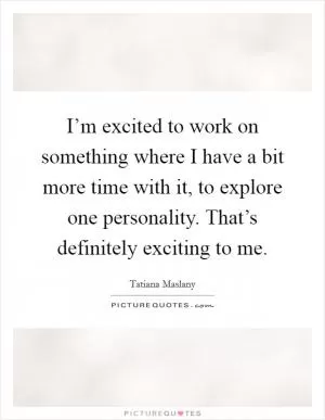 I’m excited to work on something where I have a bit more time with it, to explore one personality. That’s definitely exciting to me Picture Quote #1