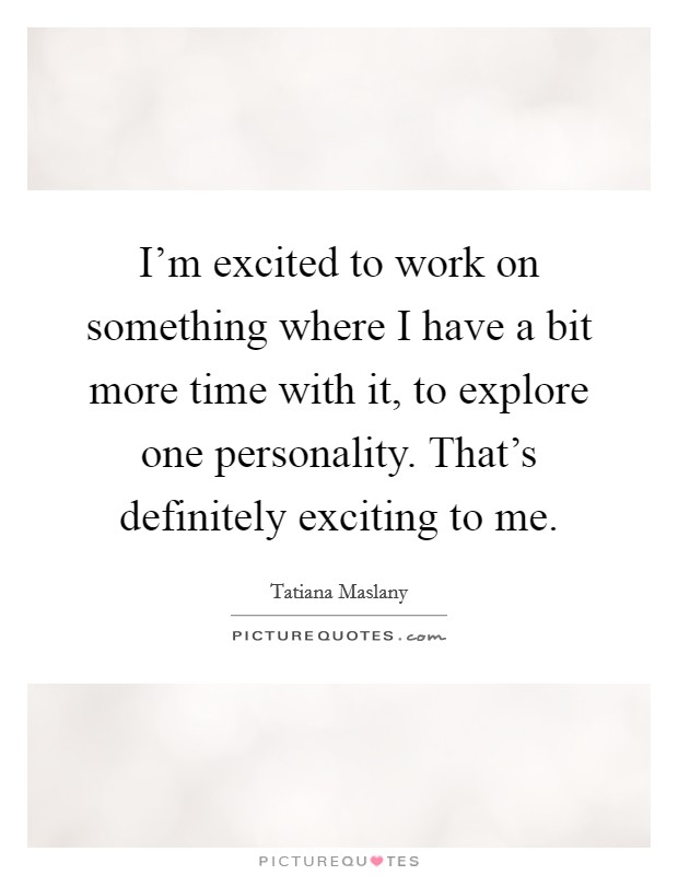 I'm excited to work on something where I have a bit more time with it, to explore one personality. That's definitely exciting to me. Picture Quote #1