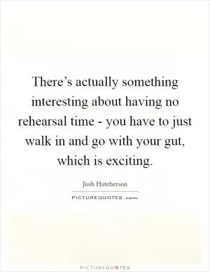 There’s actually something interesting about having no rehearsal time - you have to just walk in and go with your gut, which is exciting Picture Quote #1