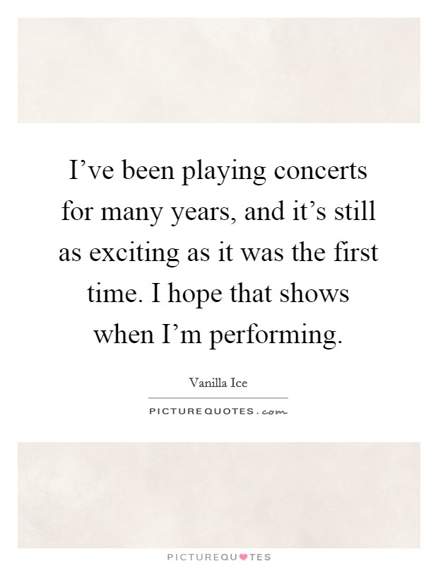 I've been playing concerts for many years, and it's still as exciting as it was the first time. I hope that shows when I'm performing. Picture Quote #1
