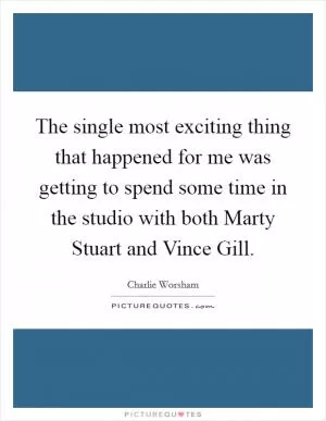The single most exciting thing that happened for me was getting to spend some time in the studio with both Marty Stuart and Vince Gill Picture Quote #1
