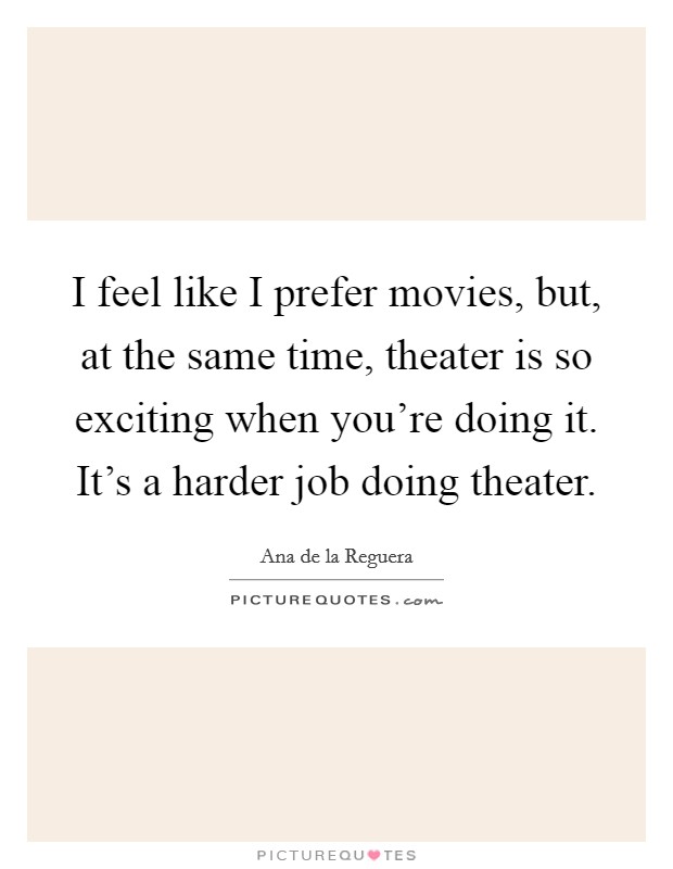 I feel like I prefer movies, but, at the same time, theater is so exciting when you're doing it. It's a harder job doing theater. Picture Quote #1