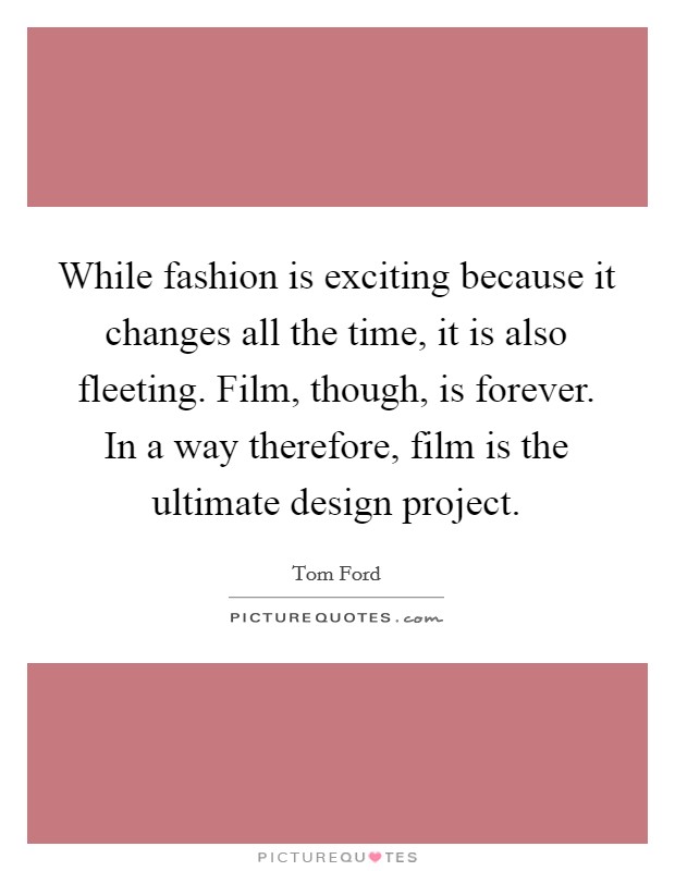 While fashion is exciting because it changes all the time, it is also fleeting. Film, though, is forever. In a way therefore, film is the ultimate design project. Picture Quote #1