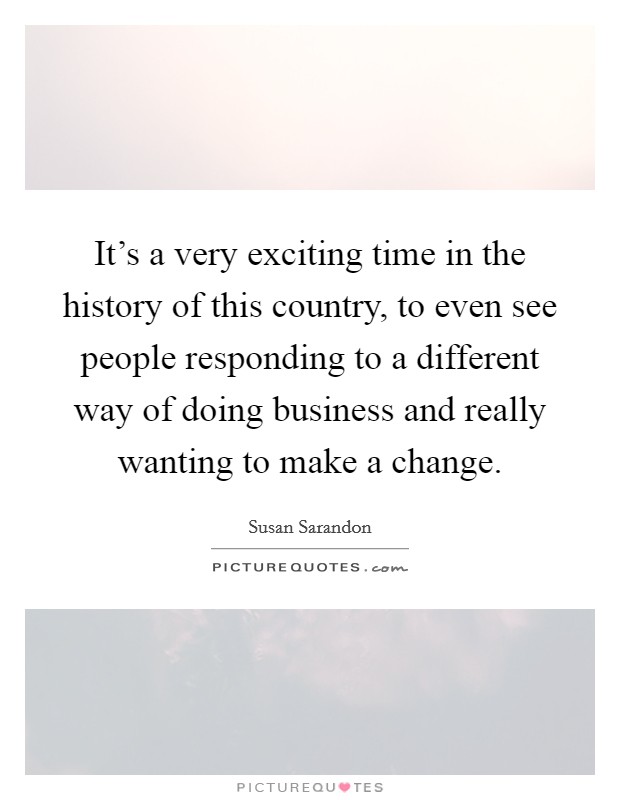 It's a very exciting time in the history of this country, to even see people responding to a different way of doing business and really wanting to make a change. Picture Quote #1
