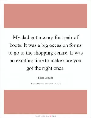 My dad got me my first pair of boots. It was a big occasion for us to go to the shopping centre. It was an exciting time to make sure you got the right ones Picture Quote #1