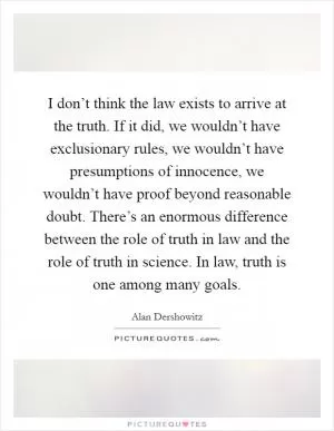 I don’t think the law exists to arrive at the truth. If it did, we wouldn’t have exclusionary rules, we wouldn’t have presumptions of innocence, we wouldn’t have proof beyond reasonable doubt. There’s an enormous difference between the role of truth in law and the role of truth in science. In law, truth is one among many goals Picture Quote #1