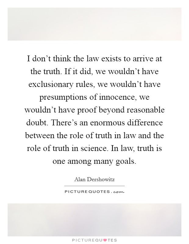 I don't think the law exists to arrive at the truth. If it did, we wouldn't have exclusionary rules, we wouldn't have presumptions of innocence, we wouldn't have proof beyond reasonable doubt. There's an enormous difference between the role of truth in law and the role of truth in science. In law, truth is one among many goals. Picture Quote #1