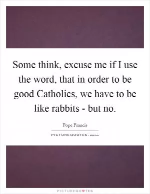 Some think, excuse me if I use the word, that in order to be good Catholics, we have to be like rabbits - but no Picture Quote #1