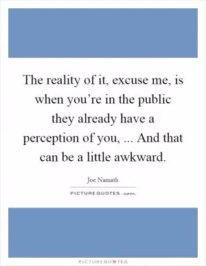 The reality of it, excuse me, is when you’re in the public they already have a perception of you, ... And that can be a little awkward Picture Quote #1