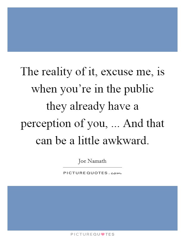 The reality of it, excuse me, is when you're in the public they already have a perception of you, ... And that can be a little awkward. Picture Quote #1