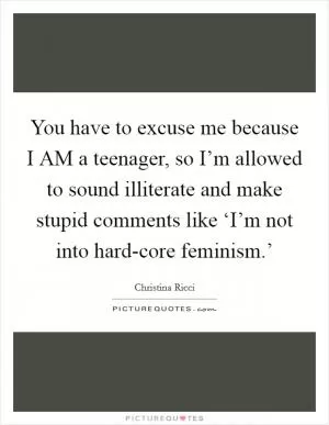 You have to excuse me because I AM a teenager, so I’m allowed to sound illiterate and make stupid comments like ‘I’m not into hard-core feminism.’ Picture Quote #1