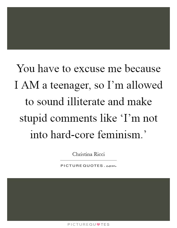 You have to excuse me because I AM a teenager, so I'm allowed to sound illiterate and make stupid comments like ‘I'm not into hard-core feminism.' Picture Quote #1