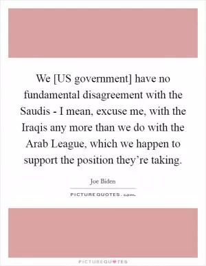 We [US government] have no fundamental disagreement with the Saudis - I mean, excuse me, with the Iraqis any more than we do with the Arab League, which we happen to support the position they’re taking Picture Quote #1
