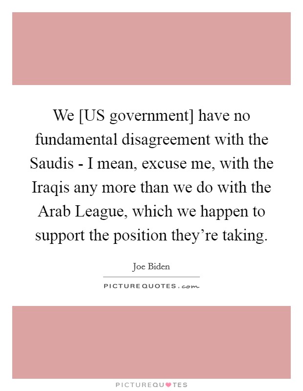 We [US government] have no fundamental disagreement with the Saudis - I mean, excuse me, with the Iraqis any more than we do with the Arab League, which we happen to support the position they're taking. Picture Quote #1