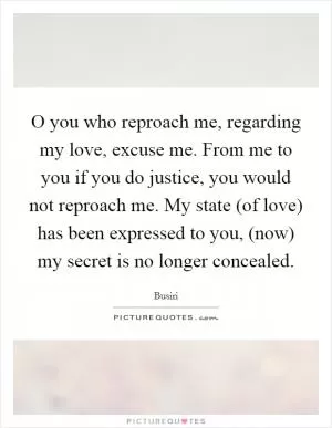O you who reproach me, regarding my love, excuse me. From me to you if you do justice, you would not reproach me. My state (of love) has been expressed to you, (now) my secret is no longer concealed Picture Quote #1
