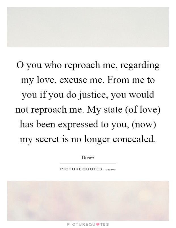O you who reproach me, regarding my love, excuse me. From me to you if you do justice, you would not reproach me. My state (of love) has been expressed to you, (now) my secret is no longer concealed. Picture Quote #1