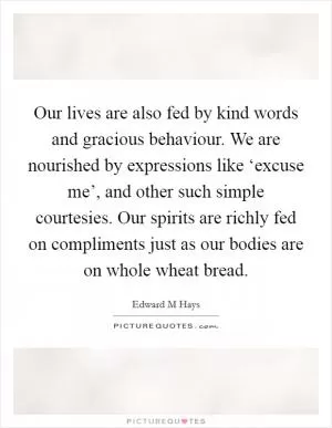 Our lives are also fed by kind words and gracious behaviour. We are nourished by expressions like ‘excuse me’, and other such simple courtesies. Our spirits are richly fed on compliments just as our bodies are on whole wheat bread Picture Quote #1