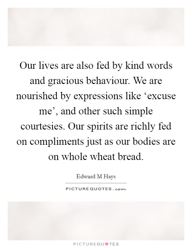 Our lives are also fed by kind words and gracious behaviour. We are nourished by expressions like ‘excuse me', and other such simple courtesies. Our spirits are richly fed on compliments just as our bodies are on whole wheat bread. Picture Quote #1
