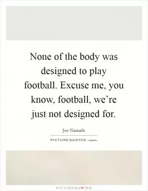 None of the body was designed to play football. Excuse me, you know, football, we’re just not designed for Picture Quote #1
