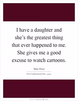 I have a daughter and she’s the greatest thing that ever happened to me. She gives me a good excuse to watch cartoons Picture Quote #1