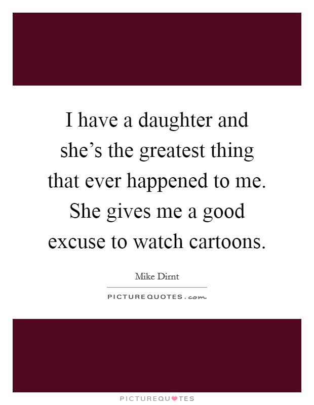 I have a daughter and she's the greatest thing that ever happened to me. She gives me a good excuse to watch cartoons. Picture Quote #1