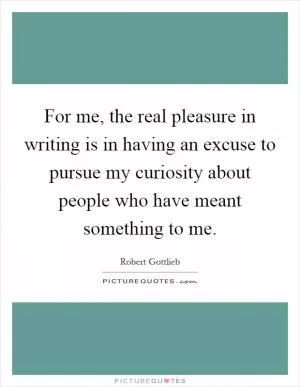 For me, the real pleasure in writing is in having an excuse to pursue my curiosity about people who have meant something to me Picture Quote #1