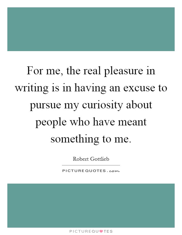 For me, the real pleasure in writing is in having an excuse to pursue my curiosity about people who have meant something to me. Picture Quote #1