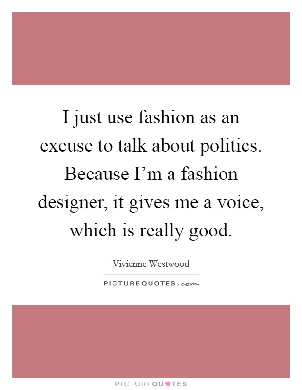 I just use fashion as an excuse to talk about politics. Because I'm a fashion designer, it gives me a voice, which is really good. Picture Quote #1