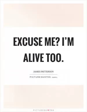 Excuse me? I’m alive too Picture Quote #1