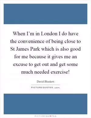 When I’m in London I do have the convenience of being close to St James Park which is also good for me because it gives me an excuse to get out and get some much needed exercise! Picture Quote #1