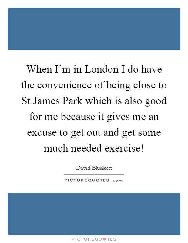 When I'm in London I do have the convenience of being close to St James Park which is also good for me because it gives me an excuse to get out and get some much needed exercise! Picture Quote #1