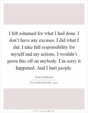 I felt ashamed for what I had done. I don’t have any excuses. I did what I did. I take full responsibility for myself and my actions. I wouldn’t pawn this off on anybody. I’m sorry it happened. And I hurt people Picture Quote #1