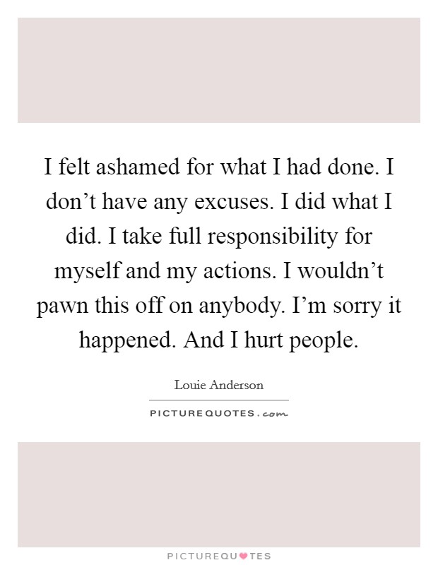 I felt ashamed for what I had done. I don't have any excuses. I did what I did. I take full responsibility for myself and my actions. I wouldn't pawn this off on anybody. I'm sorry it happened. And I hurt people. Picture Quote #1