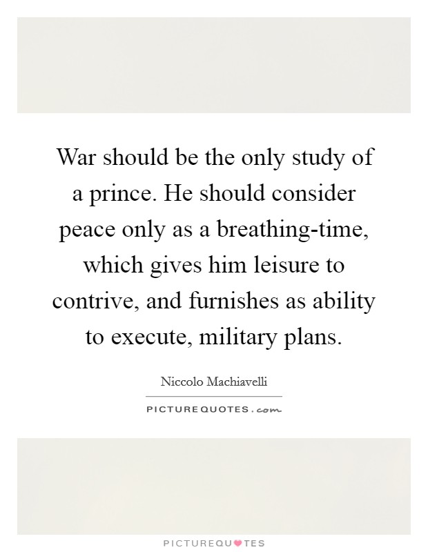 War should be the only study of a prince. He should consider peace only as a breathing-time, which gives him leisure to contrive, and furnishes as ability to execute, military plans. Picture Quote #1