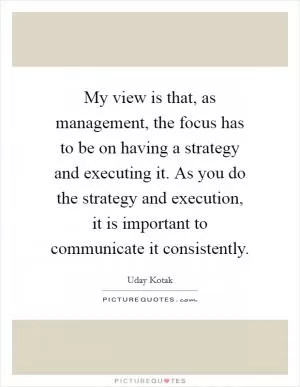 My view is that, as management, the focus has to be on having a strategy and executing it. As you do the strategy and execution, it is important to communicate it consistently Picture Quote #1